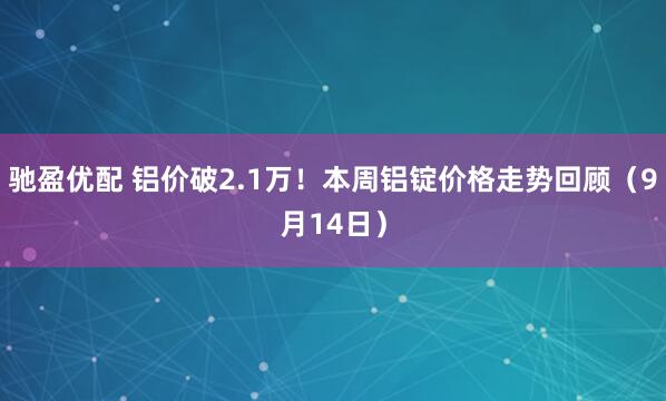 驰盈优配 铝价破2.1万！本周铝锭价格走势回顾（9月14日）