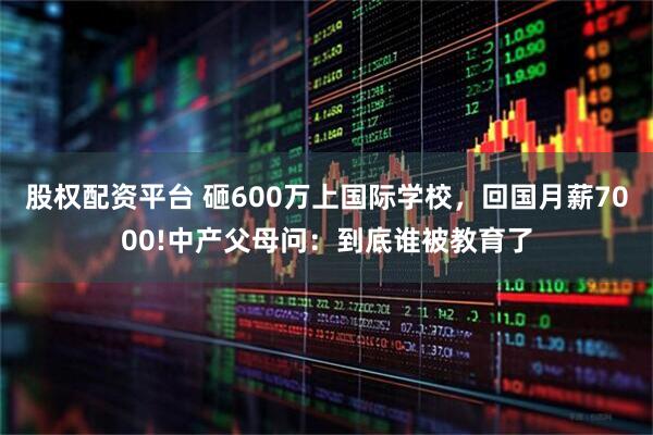 股权配资平台 砸600万上国际学校，回国月薪7000!中产父母问：到底谁被教育了