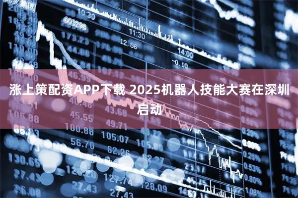 涨上策配资APP下载 2025机器人技能大赛在深圳启动