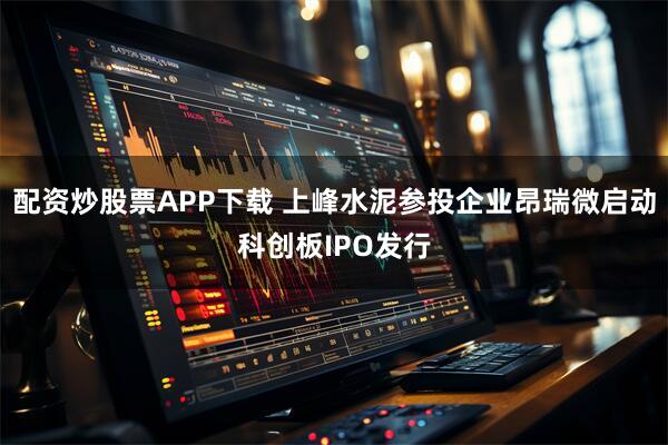 配资炒股票APP下载 上峰水泥参投企业昂瑞微启动科创板IPO发行