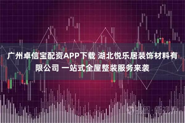 广州卓信宝配资APP下载 湖北悦乐居装饰材料有限公司 一站式全屋整装服务来袭