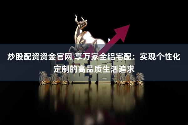 炒股配资资金官网 享万家全铝宅配：实现个性化定制的高品质生活追求