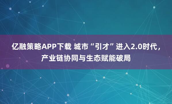 亿融策略APP下载 城市“引才”进入2.0时代，产业链协同与生态赋能破局
