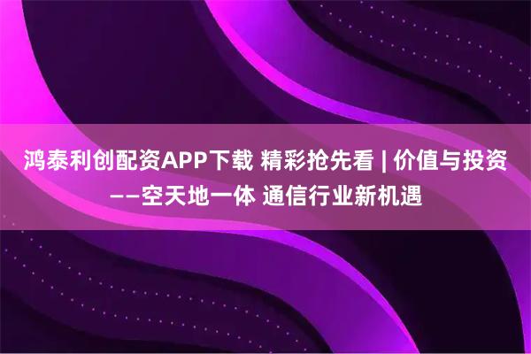 鸿泰利创配资APP下载 精彩抢先看 | 价值与投资——空天地一体 通信行业新机遇
