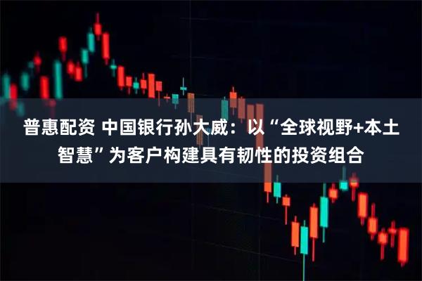 普惠配资 中国银行孙大威：以“全球视野+本土智慧”为客户构建具有韧性的投资组合