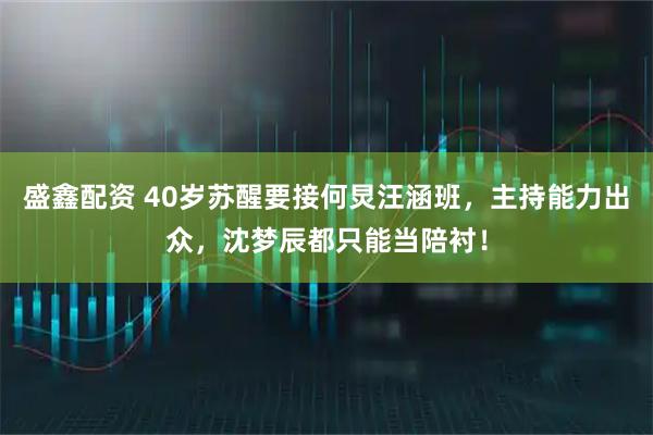 盛鑫配资 40岁苏醒要接何炅汪涵班，主持能力出众，沈梦辰都只能当陪衬！