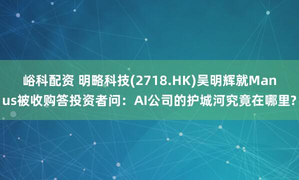 峪科配资 明略科技(2718.HK)吴明辉就Manus被收购答投资者问：AI公司的护城河究竟在哪里?
