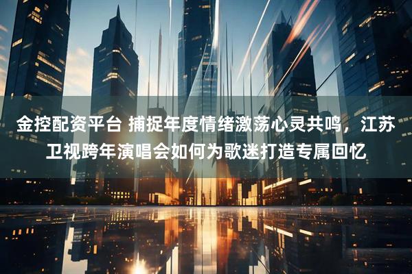 金控配资平台 捕捉年度情绪激荡心灵共鸣，江苏卫视跨年演唱会如何为歌迷打造专属回忆