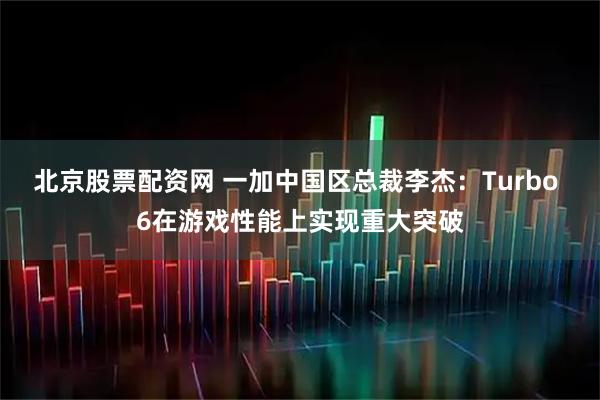 北京股票配资网 一加中国区总裁李杰：Turbo 6在游戏性能上实现重大突破