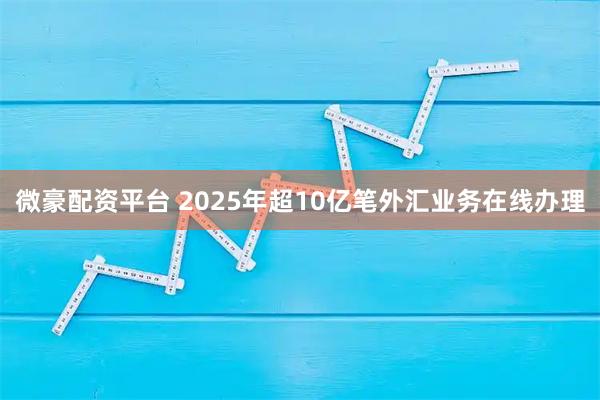 微豪配资平台 2025年超10亿笔外汇业务在线办理