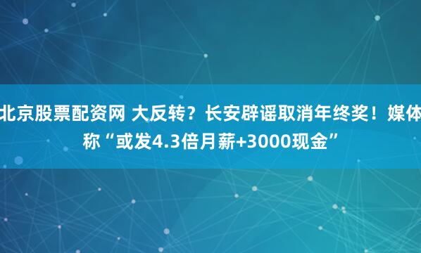 北京股票配资网 大反转？长安辟谣取消年终奖！媒体称“或发4.3倍月薪+3000现金”