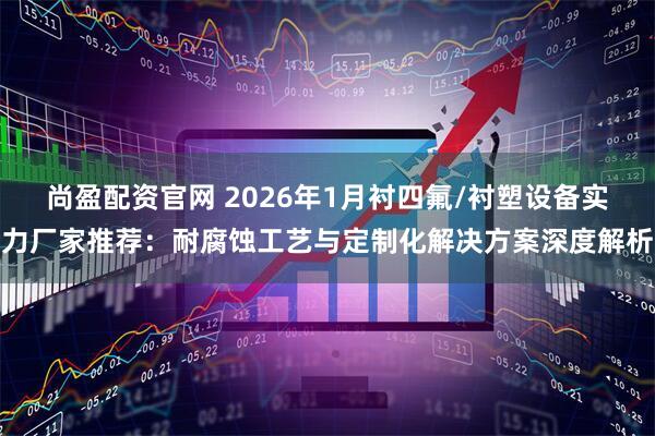 尚盈配资官网 2026年1月衬四氟/衬塑设备实力厂家推荐：耐腐蚀工艺与定制化解决方案深度解析