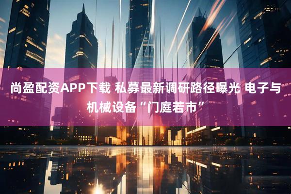 尚盈配资APP下载 私募最新调研路径曝光 电子与机械设备“门庭若市”