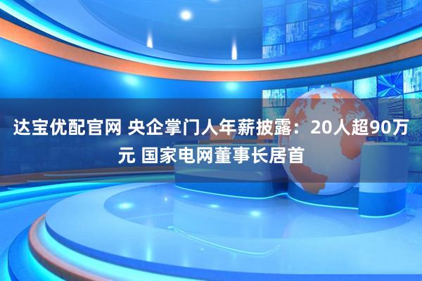 达宝优配官网 央企掌门人年薪披露：20人超90万元 国家电网董事长居首
