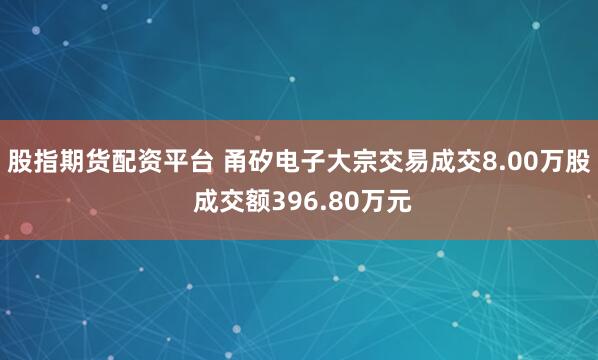 股指期货配资平台 甬矽电子大宗交易成交8.00万股 成交额396.80万元