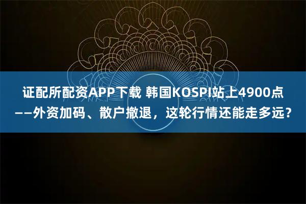 证配所配资APP下载 韩国KOSPI站上4900点——外资加码、散户撤退，这轮行情还能走多远？