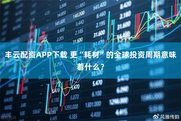 丰云配资APP下载 更“耗材”的全球投资周期意味着什么？
