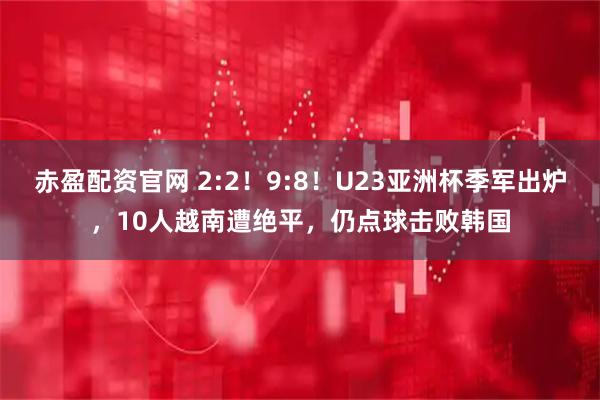 赤盈配资官网 2:2！9:8！U23亚洲杯季军出炉，10人越南遭绝平，仍点球击败韩国