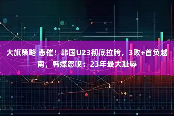大旗策略 悲催！韩国U23彻底拉胯，3败+首负越南，韩媒怒喷：23年最大耻辱