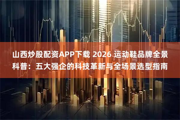 山西炒股配资APP下载 2026 运动鞋品牌全景科普：五大强企的科技革新与全场景选型指南