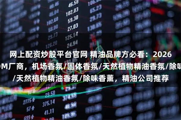 网上配资炒股平台官网 精油品牌方必看：2026年值得关注的水性ODM厂商，机场香氛/固体香氛/天然植物精油香氛/除味香薰，精油公司推荐