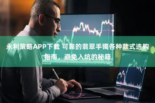 永利策略APP下载 可靠的翡翠手镯各种款式选购指南，避免入坑的秘籍