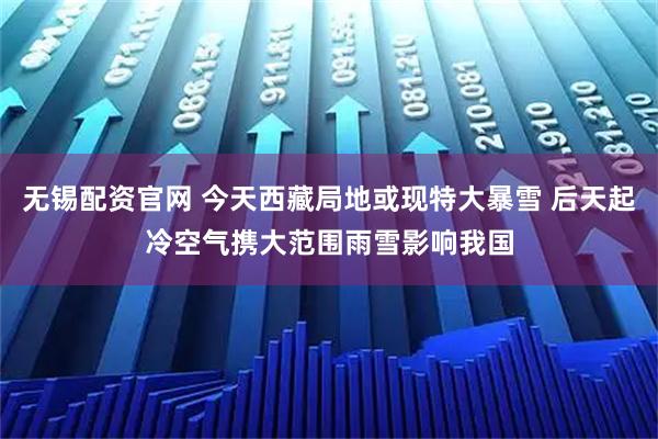 无锡配资官网 今天西藏局地或现特大暴雪 后天起冷空气携大范围雨雪影响我国