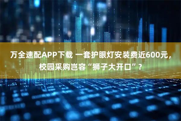 万全速配APP下载 一套护眼灯安装费近600元，校园采购岂容“狮子大开口”？