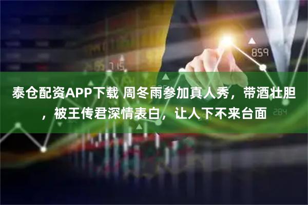 泰仓配资APP下载 周冬雨参加真人秀，带酒壮胆，被王传君深情表白，让人下不来台面