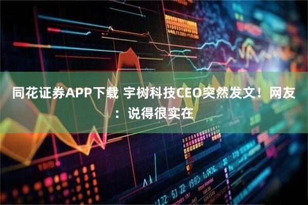 同花证券APP下载 宇树科技CEO突然发文！网友：说得很实在
