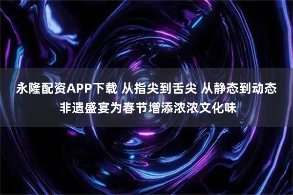 永隆配资APP下载 从指尖到舌尖 从静态到动态 非遗盛宴为春节增添浓浓文化味