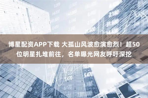 博星配资APP下载 大孤山风波愈演愈烈！超50位明星扎堆前往，名单曝光网友呼吁深挖