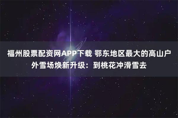 福州股票配资网APP下载 鄂东地区最大的高山户外雪场焕新升级：到桃花冲滑雪去