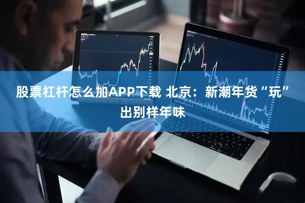股票杠杆怎么加APP下载 北京：新潮年货“玩”出别样年味