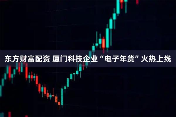 东方财富配资 厦门科技企业“电子年货”火热上线