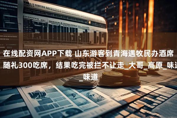 在线配资网APP下载 山东游客到青海遇牧民办酒席,随礼300吃席,结果吃完被拦不让走_大哥_高原_味道