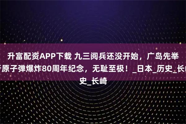 升富配资APP下载 九三阅兵还没开始，广岛先举行原子弹爆炸80周年纪念，无耻至极！_日本_历史_长崎