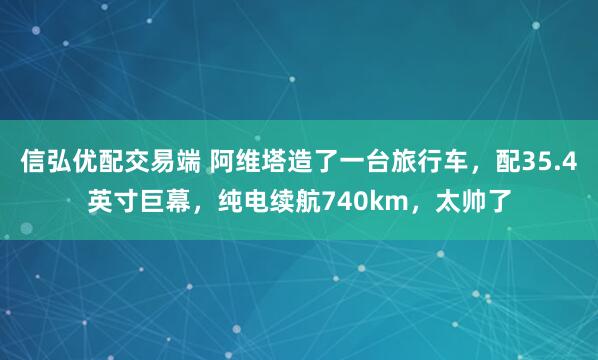 信弘优配交易端 阿维塔造了一台旅行车，配35.4英寸巨幕，纯电续航740km，太帅了