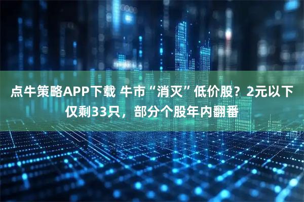 点牛策略APP下载 牛市“消灭”低价股?2元以下仅剩33只,部分个股年内翻番
