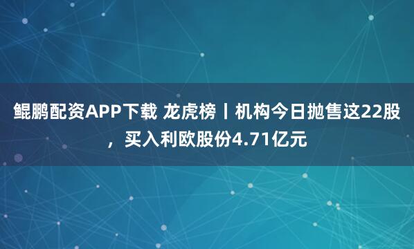 鲲鹏配资APP下载 龙虎榜丨机构今日抛售这22股,买入利欧股份4.71亿元