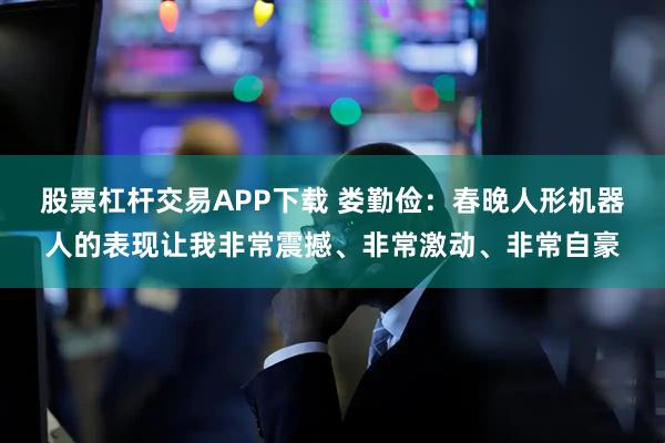 股票杠杆交易APP下载 娄勤俭：春晚人形机器人的表现让我非常震撼、非常激动、非常自豪