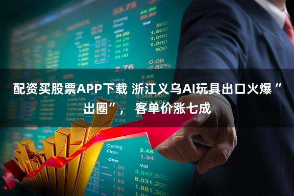 配资买股票APP下载 浙江义乌AI玩具出口火爆“出圈”, 客单价涨七成