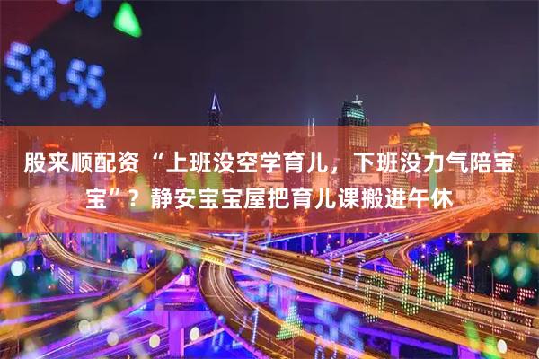 股来顺配资 “上班没空学育儿，下班没力气陪宝宝”？静安宝宝屋把育儿课搬进午休