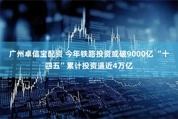 广州卓信宝配资 今年铁路投资或破9000亿 “十四五”累计投资逼近4万亿