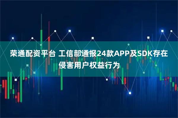 荣通配资平台 工信部通报24款APP及SDK存在侵害用户权益行为